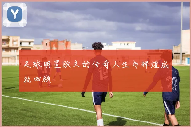 足球明星欧文的传奇人生与辉煌成就回顾