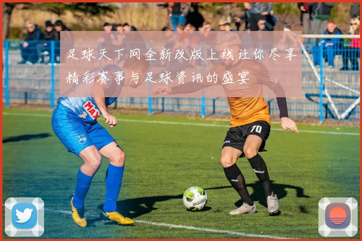足球天下网全新改版上线让你尽享精彩赛事与足球资讯的盛宴