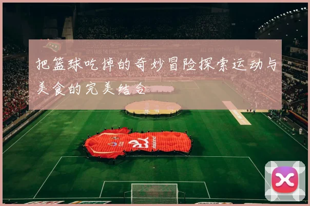 把篮球吃掉的奇妙冒险探索运动与美食的完美结合