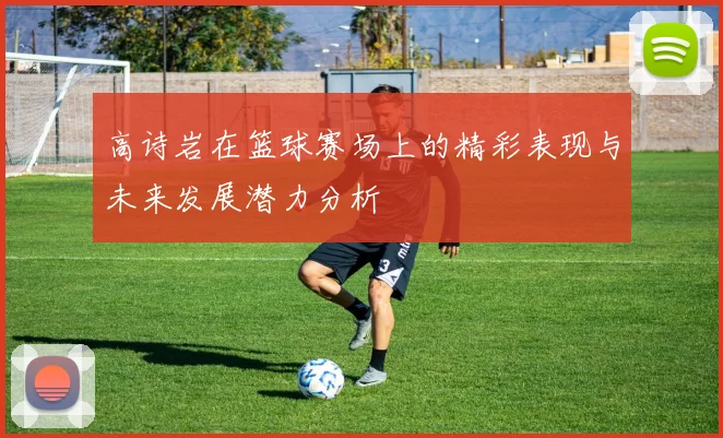 高诗岩在篮球赛场上的精彩表现与未来发展潜力分析