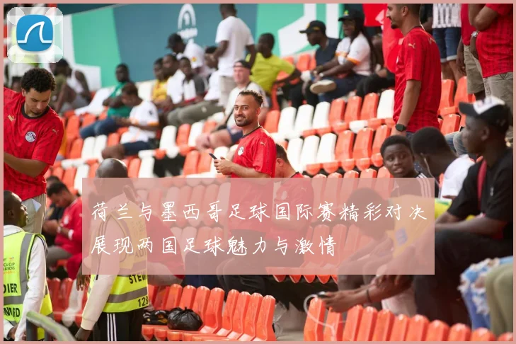 荷兰与墨西哥足球国际赛精彩对决展现两国足球魅力与激情